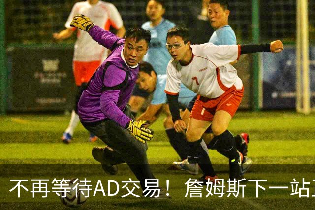 不再等待AD交易！詹姆斯下一站正式圈定5队，最终决定只看3大条件