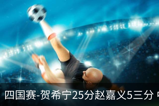 四国赛-贺希宁25分赵嘉义5三分 中国男篮再胜喀麦隆