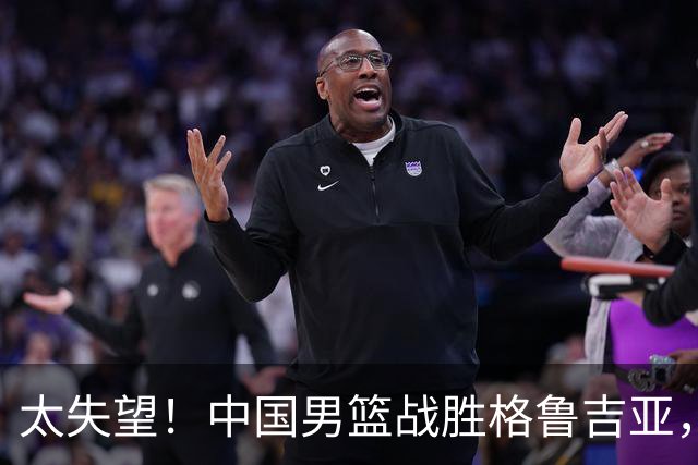 太失望！中国男篮战胜格鲁吉亚，却收两个坏消息，遇到强队就不行