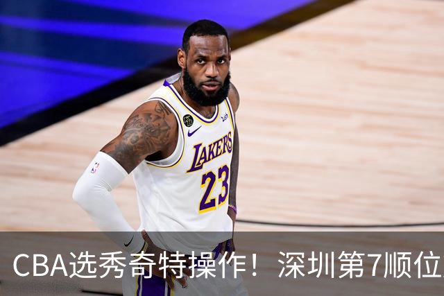 CBA选秀奇特操作！深圳第7顺位放弃，单涛儿子成最大惊喜！